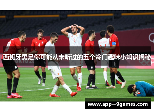 西班牙男足你可能从未听过的五个冷门趣味小知识揭秘 西班牙男足你可能从未听过的五个冷门趣味小知识揭秘