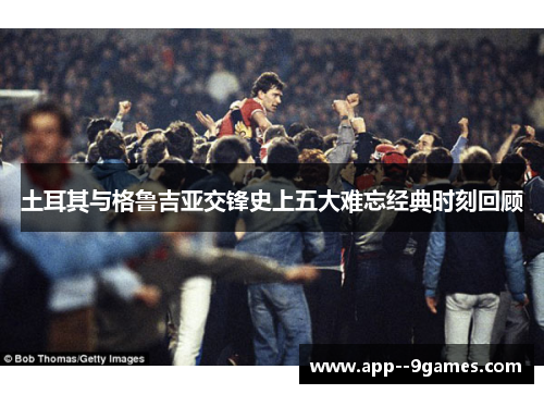 土耳其与格鲁吉亚交锋史上五大难忘经典时刻回顾