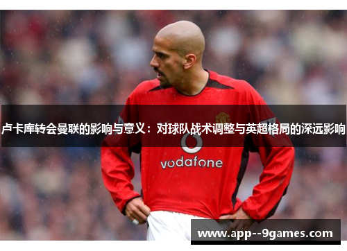 卢卡库转会曼联的影响与意义:对球队战术调整与英超格局的深远影响 卢卡库转会曼联的影响与意义:对球队战术调整与英超格局的深远影响