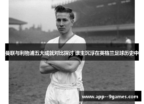 曼联与利物浦五大成就对比探讨 谁主沉浮在英格兰足球历史中 曼联与利物浦五大成就对比探讨 谁主沉浮在英格兰足球历史中