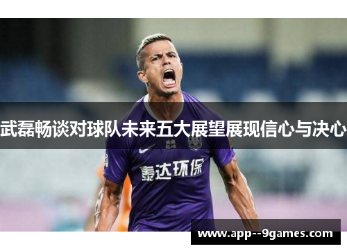 武磊畅谈对球队未来五大展望展现信心与决心 武磊畅谈对球队未来五大展望展现信心与决心