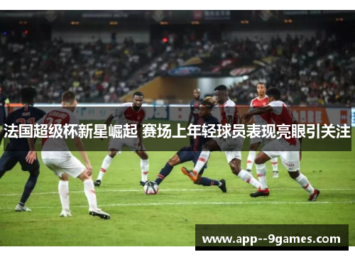 法国超级杯新星崛起 赛场上年轻球员表现亮眼引关注 法国超级杯新星崛起 赛场上年轻球员表现亮眼引关注