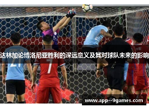 达林加论博洛尼亚胜利的深远意义及其对球队未来的影响 达林加论博洛尼亚胜利的深远意义及其对球队未来的影响